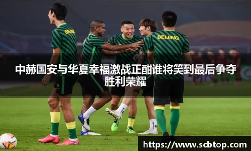 中赫国安与华夏幸福激战正酣谁将笑到最后争夺胜利荣耀