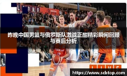 昨晚中国男篮与俄罗斯队激战正酣精彩瞬间回顾与赛后分析